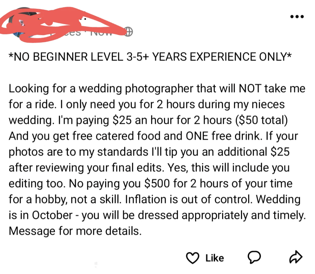 number - No Beginner Level 35 Years Experience Only Looking for a wedding photographer that will Not take me for a ride. I only need you for 2 hours during my nieces wedding. I'm paying $25 an hour for 2 hours $50 total And you get free catered food and O
